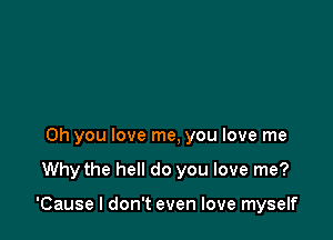 Oh you love me, you love me

Why the hell do you love me?

'Cause I don't even love myself