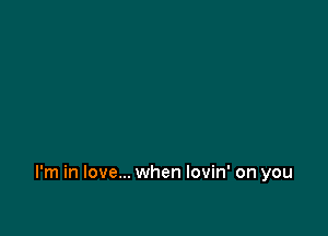 I'm in love... when lovin' on you