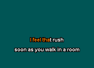 I feel that rush

soon as you walk in a room