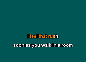I feel that rush

soon as you walk in a room