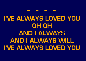 I'VE ALWAYS LOVED YOU
0H 0H
AND I ALWAYS
AND I ALWAYS WILL
I'VE ALWAYS LOVED YOU