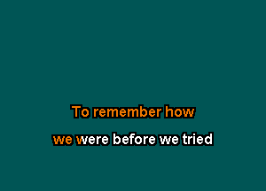 To remember how

we were before we tried