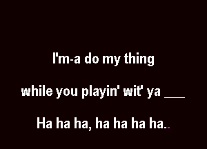 I'm-a do my thing

while you playin' wif ya

Ha ha ha, ha ha ha ha.