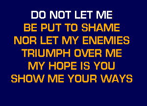 DO NOT LET ME
BE PUT T0 SHAME
NOR LET MY ENEMIES
TRIUMPH OVER ME
MY HOPE IS YOU
SHOW ME YOUR WAYS