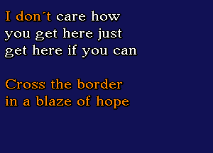 I don't care how
you get here just
get here if you can

Cross the border
in a blaze of hope