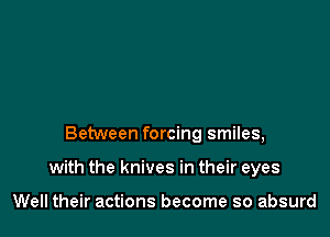 Between forcing smiles,

with the knives in their eyes

Well their actions become so absurd