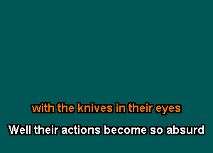 with the knives in their eyes

Well their actions become so absurd