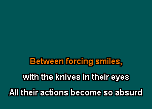 Between forcing smiles,

with the knives in their eyes

All their actions become so absurd