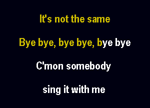 It's not the same

Bye bye, bye bye, bye bye

C'mon somebody

sing it with me