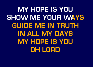 MY HOPE IS YOU
SHOW ME YOUR WAYS
GUIDE ME IN TRUTH
IN ALL MY DAYS
MY HOPE IS YOU
0H LORD