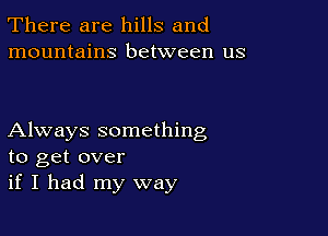 There are hills and
mountains between us

Always something
to get over
if I had my way