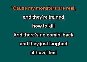 'Cause my monsters are real,
and they're trained
how to kill

And there's no comin' back

and theyjust laughed

at how I feel