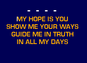 MY HOPE IS YOU
SHOW ME YOUR WAYS
GUIDE ME IN TRUTH
IN ALL MY DAYS