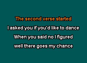 The second verse started

I asked you ifyou'd like to dance

When you said no If'lgured

well there goes my chance