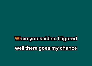 When you said no If'lgured

well there goes my chance