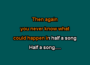 Then again

you never know what

could happen in halfa song

Halfa song .....