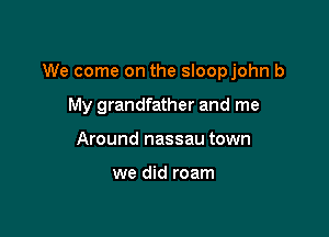 We come on the sloopjohn b

My grandfather and me
Around nassau town

we did roam