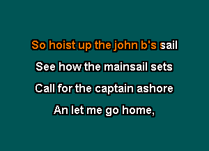 So hoist up thejohn b's sail

See how the mainsail sets
Call forthe captain ashore

An let me go home,