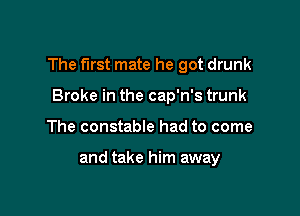 The first mate he got drunk

Broke in the cap'n's trunk
The constable had to come

and take him away