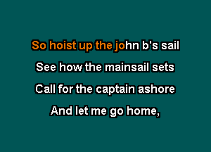 So hoist up thejohn b's sail

See how the mainsail sets
Call forthe captain ashore

And let me go home,