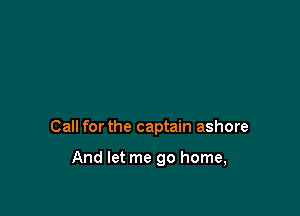 Call for the captain ashore

And let me go home,