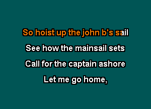 So hoist up thejohn b's sail

See how the mainsail sets
Call forthe captain ashore

Let me go home,