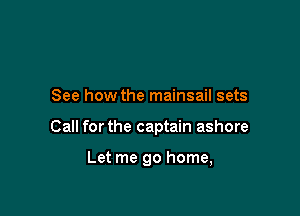 See how the mainsail sets

Call forthe captain ashore

Let me go home,