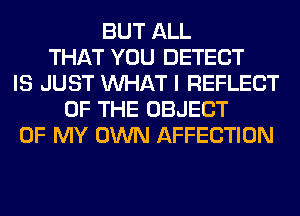 BUT ALL
THAT YOU DETECT
IS JUST WHAT I REFLECT
OF THE OBJECT
OF MY OWN AFFECTION