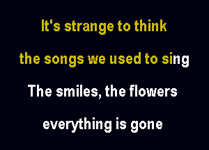 It's strange to think

the songs we used to sing

The smiles, the flowers

everything is gone