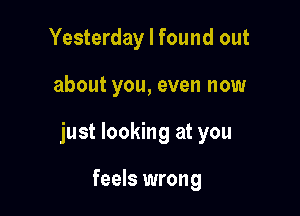 Yesterday I found out

about you, even now

just looking at you

feels wrong