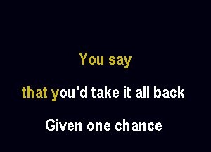 You say

that you'd take it all back

Given one chance