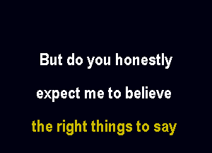 But do you honestly

expect me to believe

the right things to say