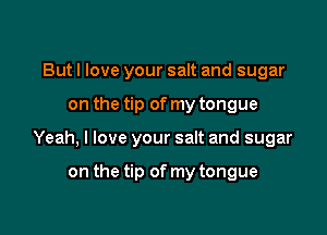 But I love your salt and sugar

on the tip of my tongue

Yeah, I love your salt and sugar

on the tip of my tongue