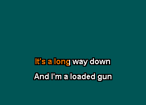 It's a long way down

And I'm a loaded gun