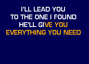 I'LL LEAD YOU
TO THE ONE I FOUND
HE'LL GIVE YOU
EVERYTHING YOU NEED