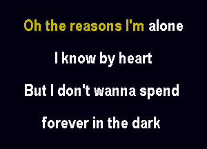 Oh the reasons I'm alone

lknow by heart

But I don't wanna spend

forever in the dark