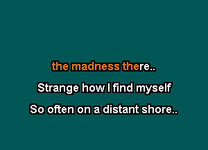 the madness there..

Strange how I find myself

So often on a distant shore..