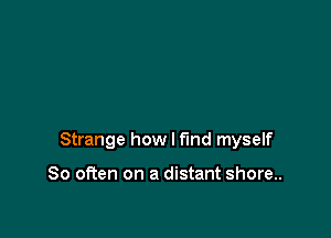 Strange how I find myself

So often on a distant shore..