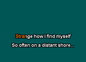 Strange how I find myself

So often on a distant shore...