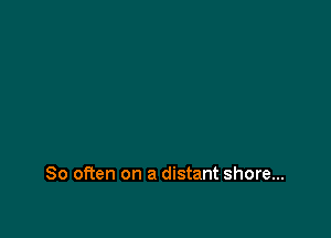 So often on a distant shore...