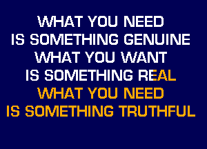 WHAT YOU NEED
IS SOMETHING GENUINE
WHAT YOU WANT
IS SOMETHING REAL
WHAT YOU NEED
IS SOMETHING TRUTHFUL