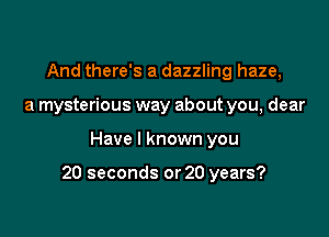 And there's a dazzling haze,
a mysterious way about you, dear

Have I known you

20 seconds or 20 years?