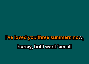 I've loved you three summers now,

honey, but I want 'em all