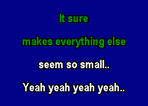 seem so small..

Yeah yeah yeah yeah..