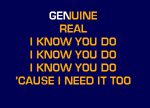 GENUINE
REAL
I KNOW YOU DO
I KNOW YOU DO
I KNOW YOU DO
'CAUSE I NEED IT T00