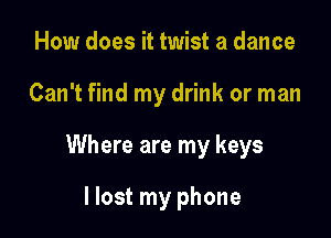 How does it twist a dance

Can't find my drink or man

Where are my keys

I lost my phone