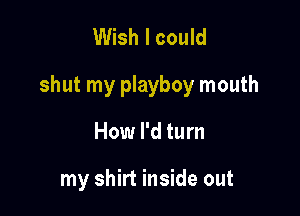 Wish I could

shut my playboy mouth

How I'd turn

my shirt inside out