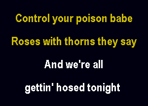 Control your poison babe
Roses with thorns they say

And we're all

gettin' hosed tonight