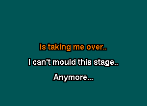 is taking me over..

I can't mould this stage..

Anymore...
