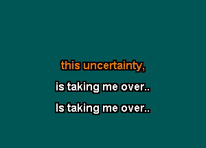 this uncertainty,

is taking me over..

ls taking me over..